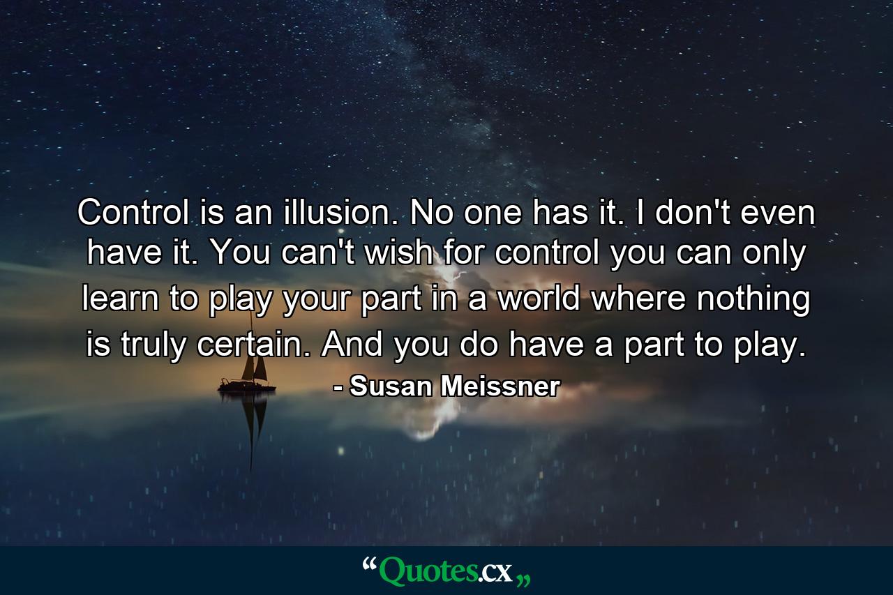 Control is an illusion. No one has it. I don't even have it. You can't wish for control you can only learn to play your part in a world where nothing is truly certain. And you do have a part to play. - Quote by Susan Meissner