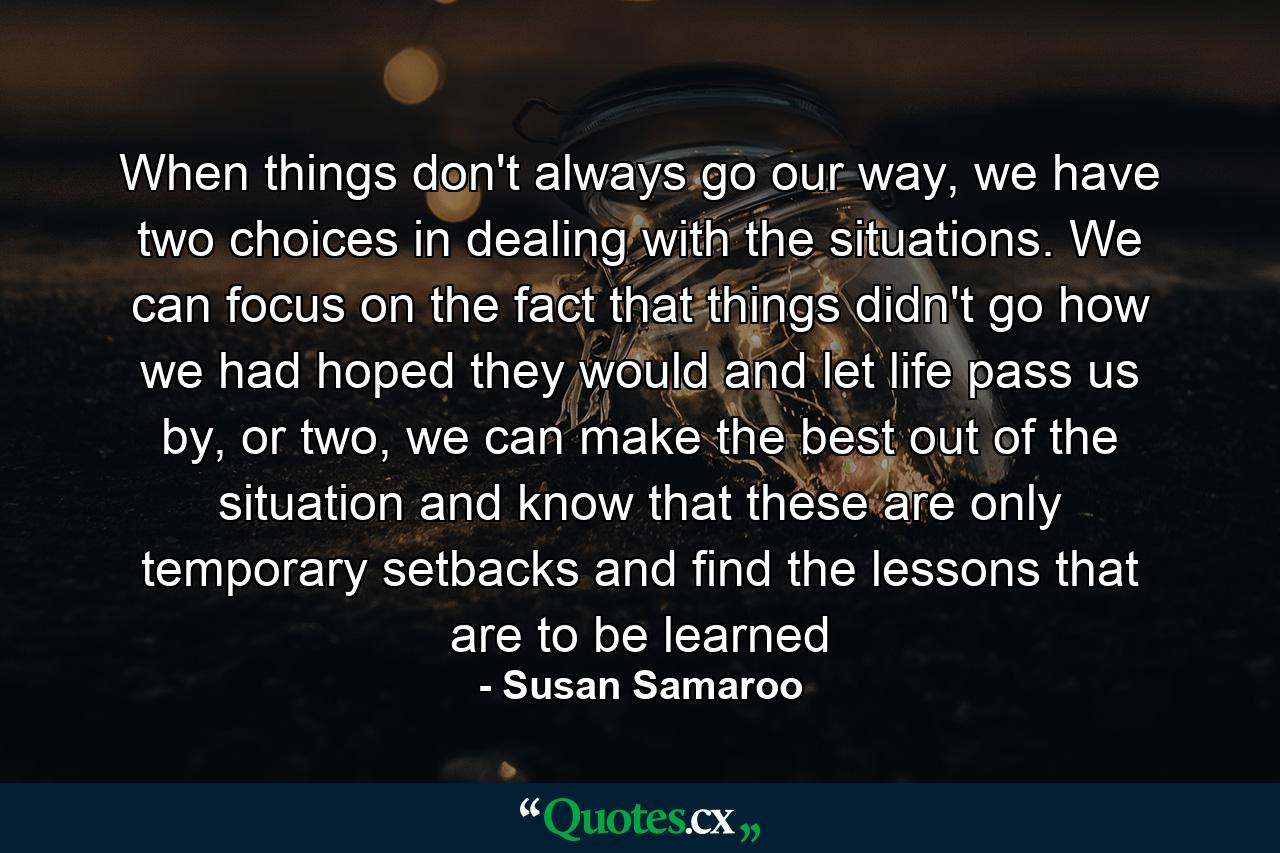 When things don't always go our way, we have two choices in dealing with the situations. We can focus on the fact that things didn't go how we had hoped they would and let life pass us by, or two, we can make the best out of the situation and know that these are only temporary setbacks and find the lessons that are to be learned - Quote by Susan Samaroo