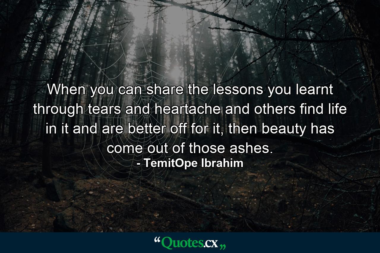 When you can share the lessons you learnt through tears and heartache and others find life in it and are better off for it, then beauty has come out of those ashes. - Quote by TemitOpe Ibrahim