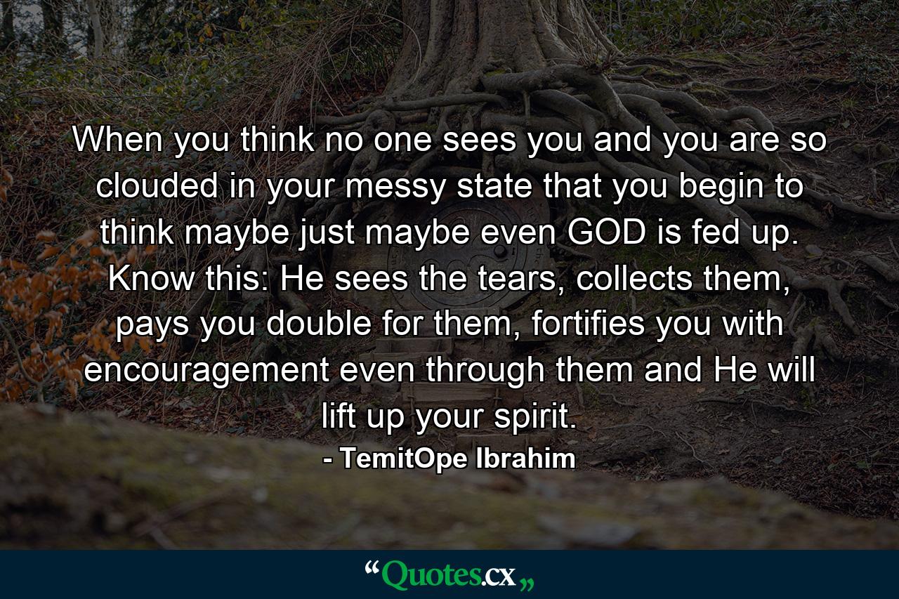 When you think no one sees you and you are so clouded in your messy state that you begin to think maybe just maybe even GOD is fed up. Know this: He sees the tears, collects them, pays you double for them, fortifies you with encouragement even through them and He will lift up your spirit. - Quote by TemitOpe Ibrahim