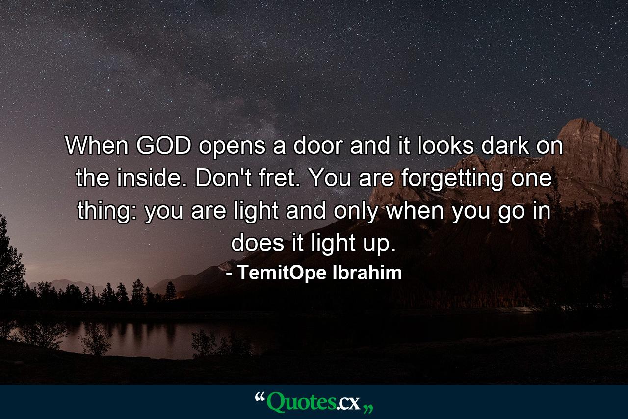 When GOD opens a door and it looks dark on the inside. Don't fret. You are forgetting one thing: you are light and only when you go in does it light up. - Quote by TemitOpe Ibrahim