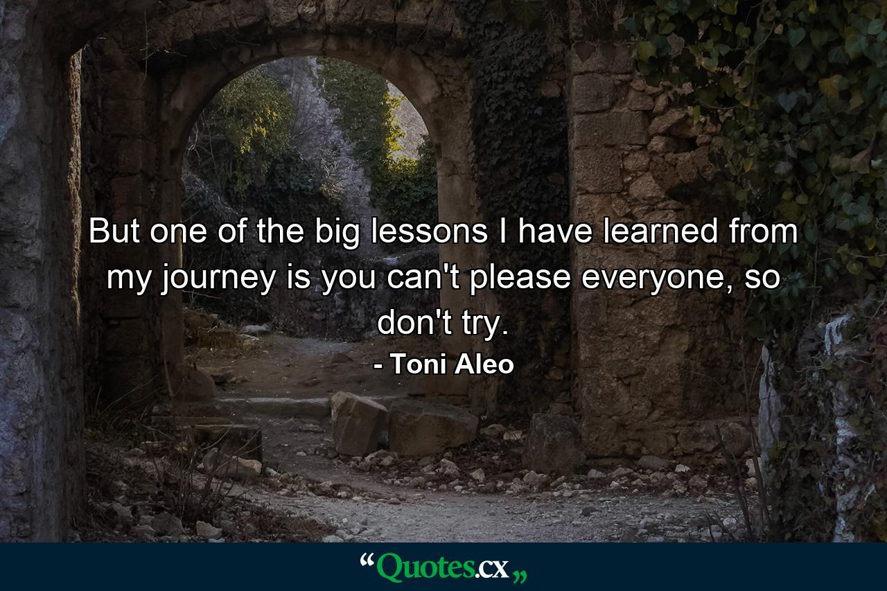 But one of the big lessons I have learned from my journey is you can't please everyone, so don't try. - Quote by Toni Aleo