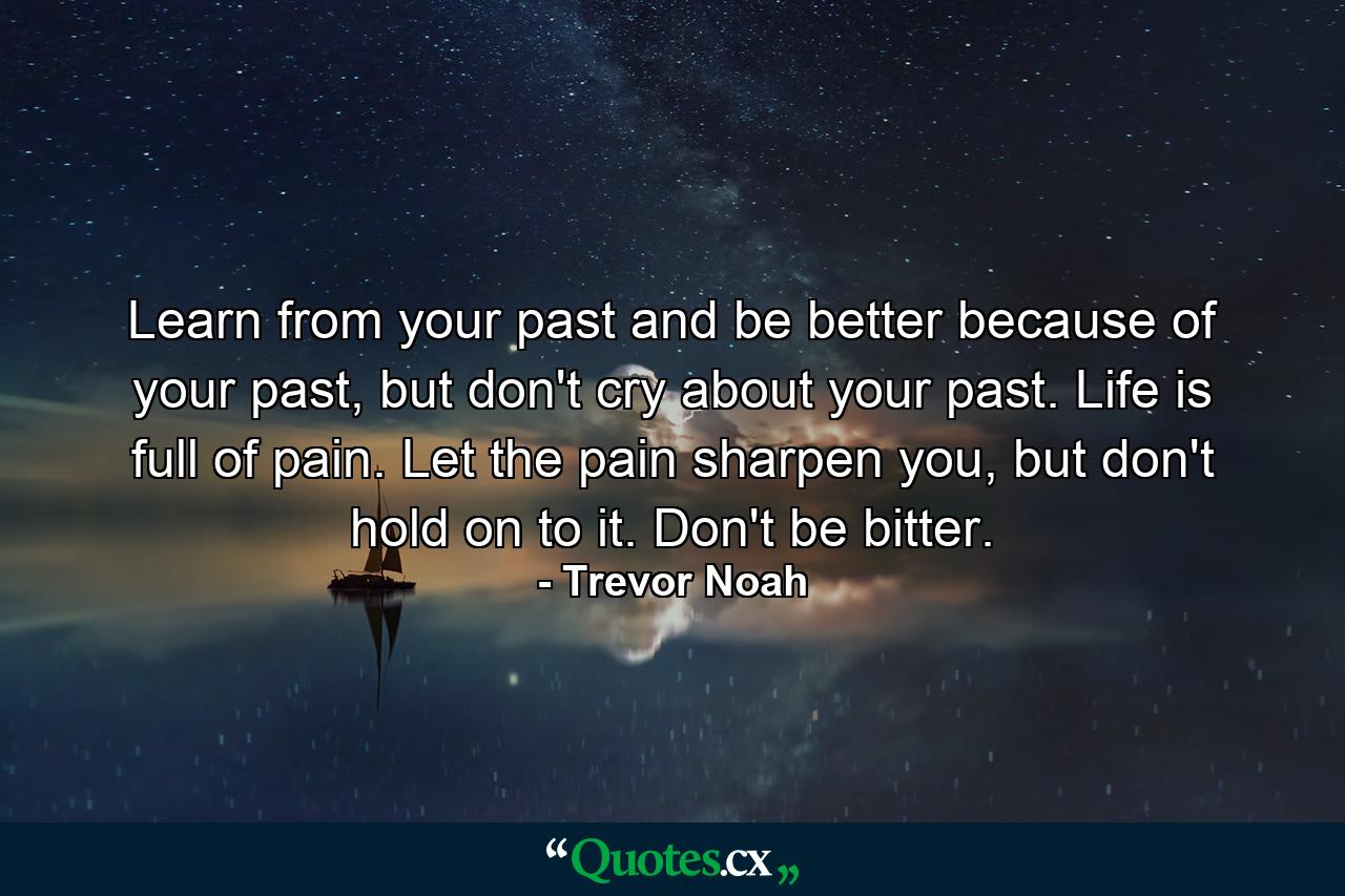 Learn from your past and be better because of your past, but don't cry about your past. Life is full of pain. Let the pain sharpen you, but don't hold on to it. Don't be bitter. - Quote by Trevor Noah