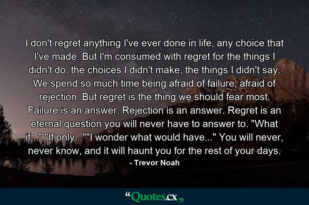 I don't regret anything I've ever done in life, any choice that I've made. But I'm consumed with regret for the things I didn't do, the choices I didn't make, the things I didn't say. We spend so much time being afraid of failure, afraid of rejection. But regret is the thing we should fear most. Failure is an answer. Rejection is an answer. Regret is an eternal question you will never have to answer to. 