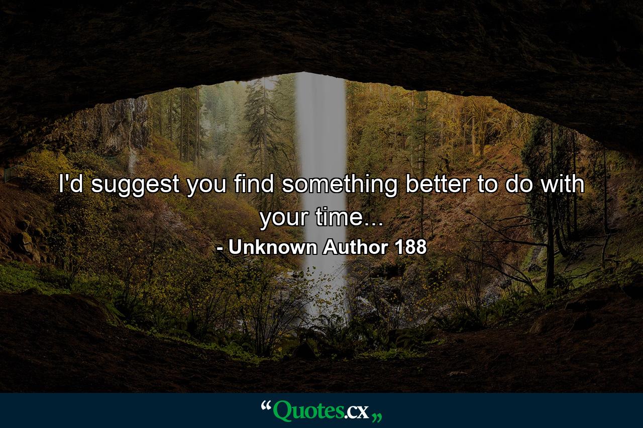 I'd suggest you find something better to do with your time... - Quote by Unknown Author 188