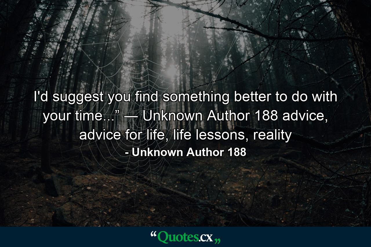 I'd suggest you find something better to do with your time...” ― Unknown Author 188 advice, advice for life, life lessons, reality - Quote by Unknown Author 188