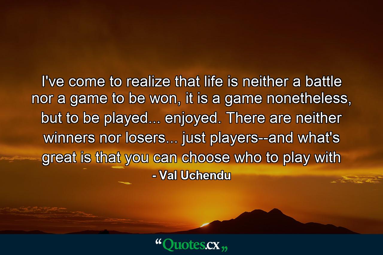 I've come to realize that life is neither a battle nor a game to be won, it is a game nonetheless, but to be played... enjoyed. There are neither winners nor losers... just players--and what's great is that you can choose who to play with - Quote by Val Uchendu