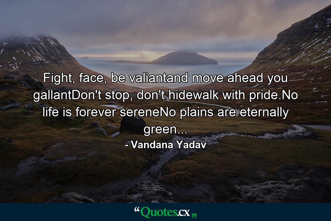 Fight, face, be valiantand move ahead you gallantDon't stop, don't hidewalk with pride.No life is forever sereneNo plains are eternally green... - Quote by Vandana Yadav