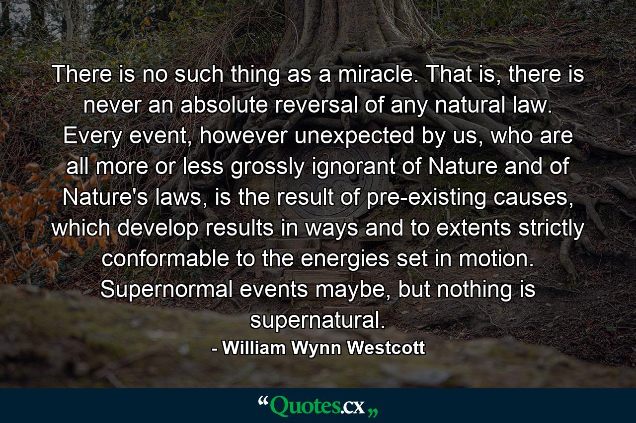 There is no such thing as a miracle. That is, there is never an absolute reversal of any natural law. Every event, however unexpected by us, who are all more or less grossly ignorant of Nature and of Nature's laws, is the result of pre-existing causes, which develop results in ways and to extents strictly conformable to the energies set in motion. Supernormal events maybe, but nothing is supernatural. - Quote by William Wynn Westcott