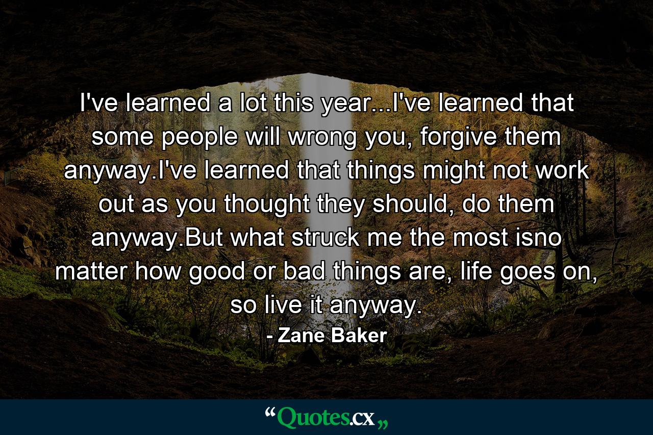 I've learned a lot this year...I've learned that some people will wrong you, forgive them anyway.I've learned that things might not work out as you thought they should, do them anyway.But what struck me the most isno matter how good or bad things are, life goes on, so live it anyway. - Quote by Zane Baker