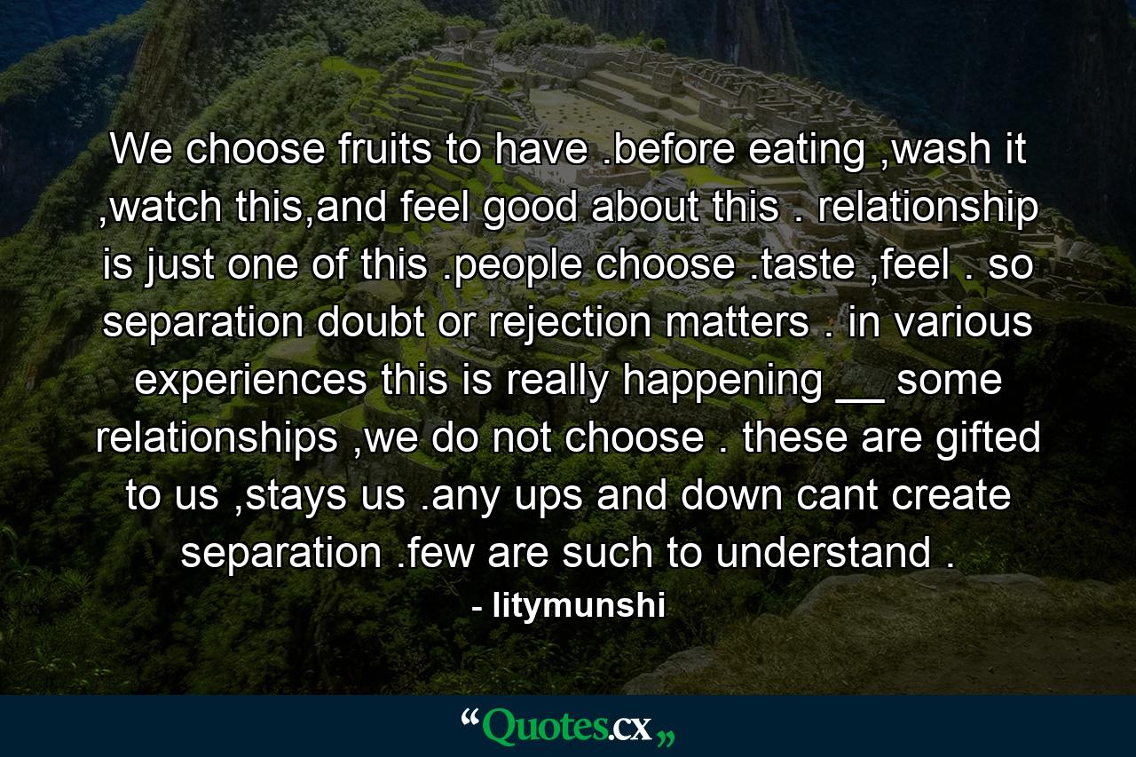 We choose fruits to have .before eating ,wash it ,watch this,and feel good about this . relationship is just one of this .people choose .taste ,feel . so separation doubt or rejection matters . in various experiences this is really happening __ some relationships ,we do not choose . these are gifted to us ,stays us .any ups and down cant create separation .few are such to understand . - Quote by litymunshi