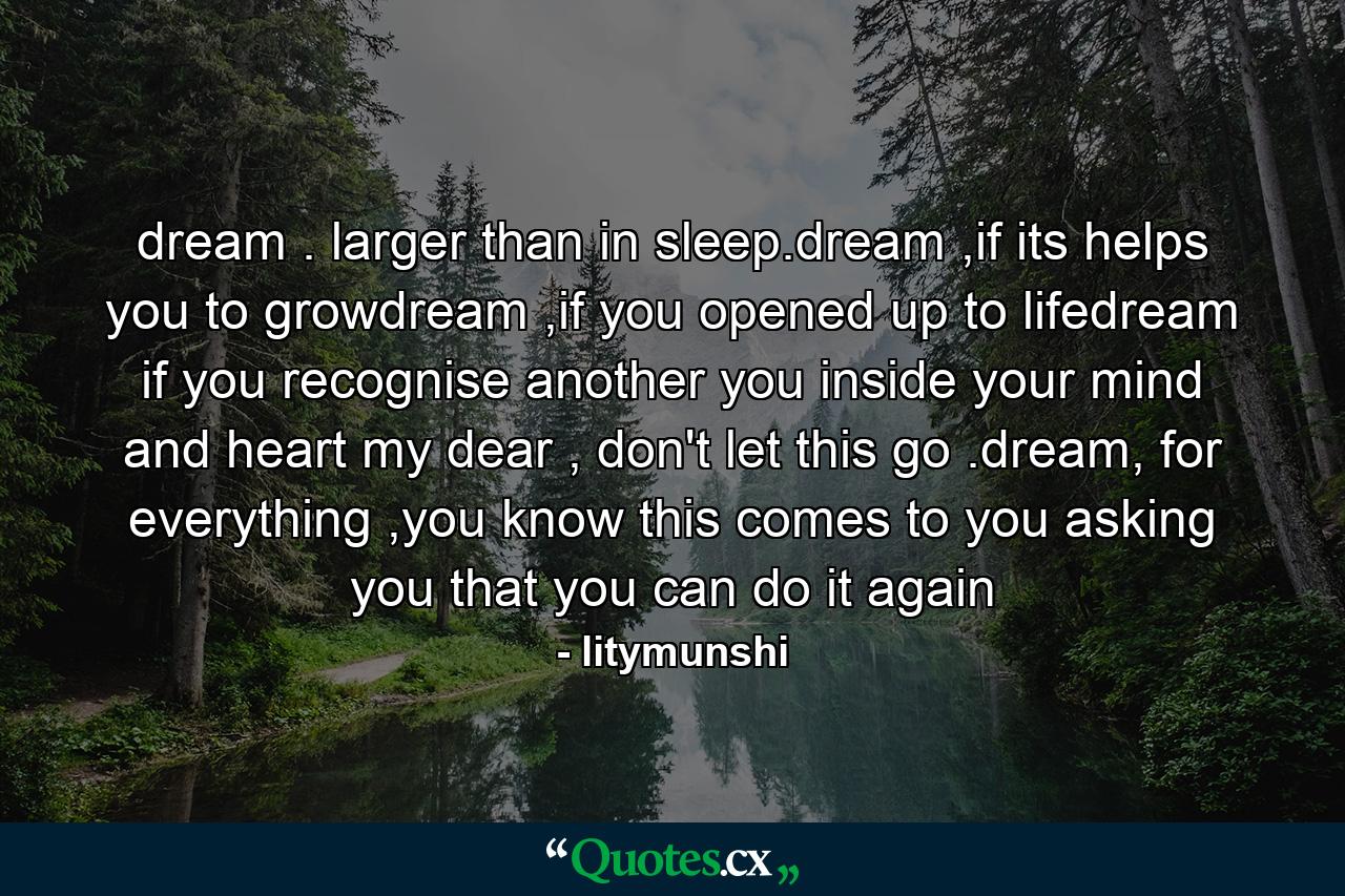 dream . larger than in sleep.dream ,if its helps you to growdream ,if you opened up to lifedream if you recognise another you inside your mind and heart my dear , don't let this go .dream, for everything ,you know this comes to you asking you that you can do it again - Quote by litymunshi