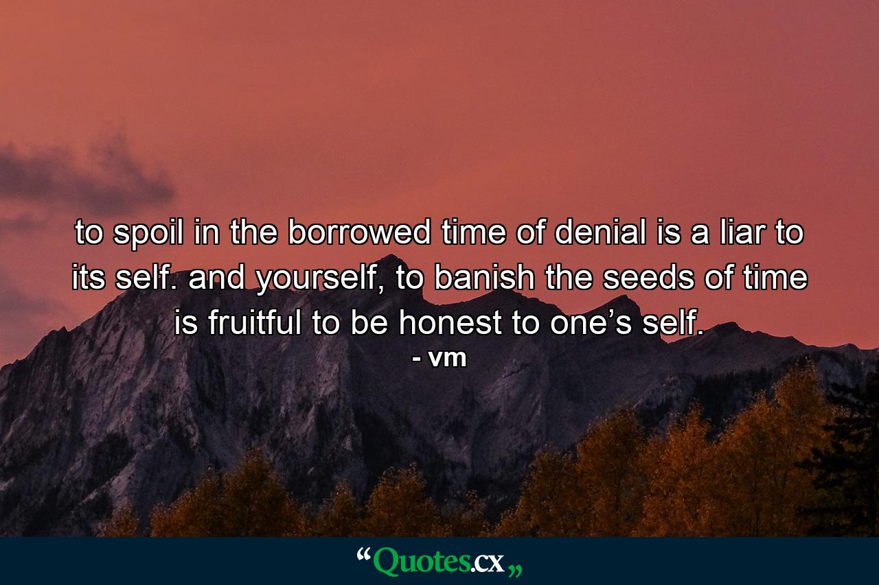 to spoil in the borrowed time of denial is a liar to its self. and yourself, to banish the seeds of time is fruitful to be honest to one’s self. - Quote by vm