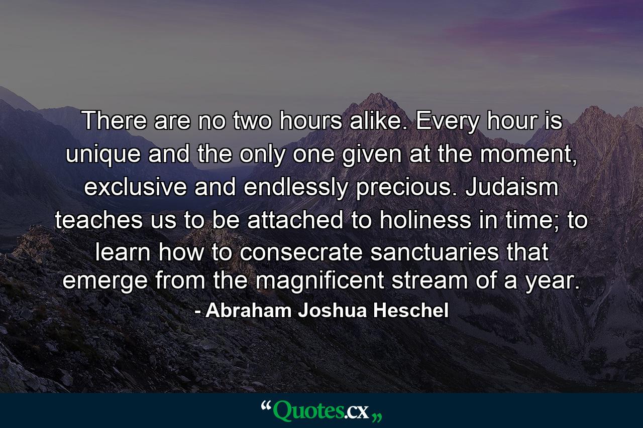 There are no two hours alike. Every hour is unique and the only one given at the moment, exclusive and endlessly precious. Judaism teaches us to be attached to holiness in time; to learn how to consecrate sanctuaries that emerge from the magnificent stream of a year. - Quote by Abraham Joshua Heschel