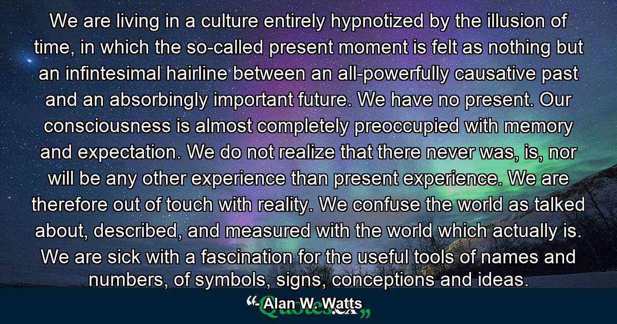 We are living in a culture entirely hypnotized by the illusion of time, in which the so-called present moment is felt as nothing but an infintesimal hairline between an all-powerfully causative past and an absorbingly important future. We have no present. Our consciousness is almost completely preoccupied with memory and expectation. We do not realize that there never was, is, nor will be any other experience than present experience. We are therefore out of touch with reality. We confuse the world as talked about, described, and measured with the world which actually is. We are sick with a fascination for the useful tools of names and numbers, of symbols, signs, conceptions and ideas. - Quote by Alan W. Watts