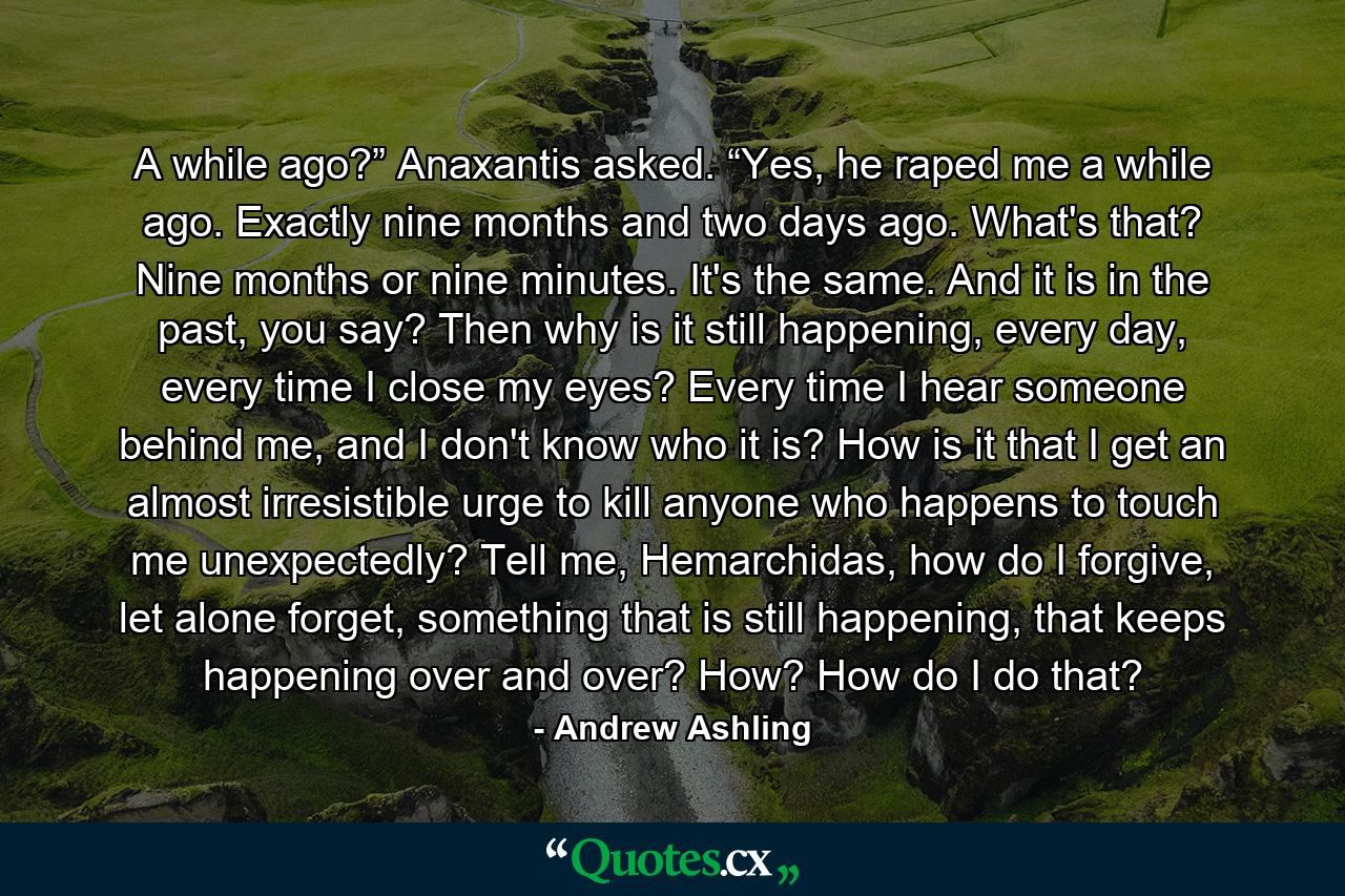 A while ago?” Anaxantis asked. “Yes, he raped me a while ago. Exactly nine months and two days ago. What's that? Nine months or nine minutes. It's the same. And it is in the past, you say? Then why is it still happening, every day, every time I close my eyes? Every time I hear someone behind me, and I don't know who it is? How is it that I get an almost irresistible urge to kill anyone who happens to touch me unexpectedly? Tell me, Hemarchidas, how do I forgive, let alone forget, something that is still happening, that keeps happening over and over? How? How do I do that? - Quote by Andrew Ashling