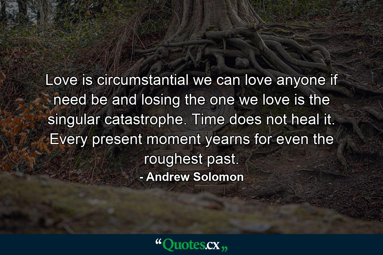 Love is circumstantial we can love anyone if need be and losing the one we love is the singular catastrophe. Time does not heal it. Every present moment yearns for even the roughest past. - Quote by Andrew Solomon