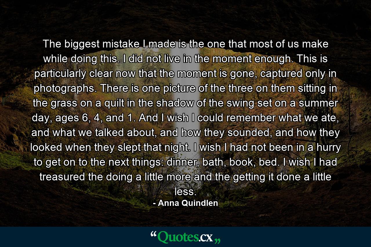 The biggest mistake I made is the one that most of us make while doing this. I did not live in the moment enough. This is particularly clear now that the moment is gone, captured only in photographs. There is one picture of the three on them sitting in the grass on a quilt in the shadow of the swing set on a summer day, ages 6, 4, and 1. And I wish I could remember what we ate, and what we talked about, and how they sounded, and how they looked when they slept that night. I wish I had not been in a hurry to get on to the next things: dinner, bath, book, bed. I wish I had treasured the doing a little more and the getting it done a little less. - Quote by Anna Quindlen