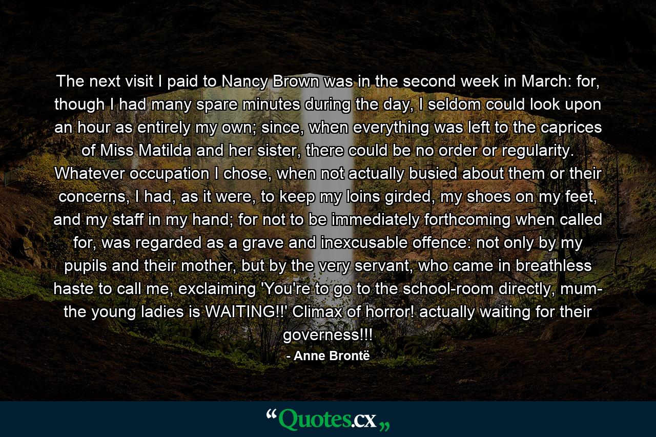 The next visit I paid to Nancy Brown was in the second week in March: for, though I had many spare minutes during the day, I seldom could look upon an hour as entirely my own; since, when everything was left to the caprices of Miss Matilda and her sister, there could be no order or regularity. Whatever occupation I chose, when not actually busied about them or their concerns, I had, as it were, to keep my loins girded, my shoes on my feet, and my staff in my hand; for not to be immediately forthcoming when called for, was regarded as a grave and inexcusable offence: not only by my pupils and their mother, but by the very servant, who came in breathless haste to call me, exclaiming 'You're to go to the school-room directly, mum- the young ladies is WAITING!!' Climax of horror! actually waiting for their governess!!! - Quote by Anne Brontë