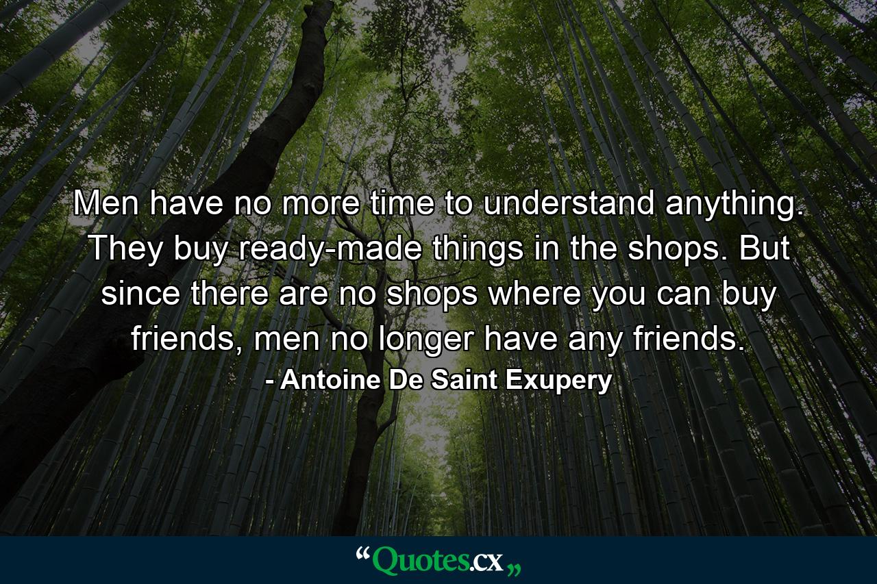 Men have no more time to understand anything. They buy ready-made things in the shops. But since there are no shops where you can buy friends, men no longer have any friends. - Quote by Antoine De Saint Exupery