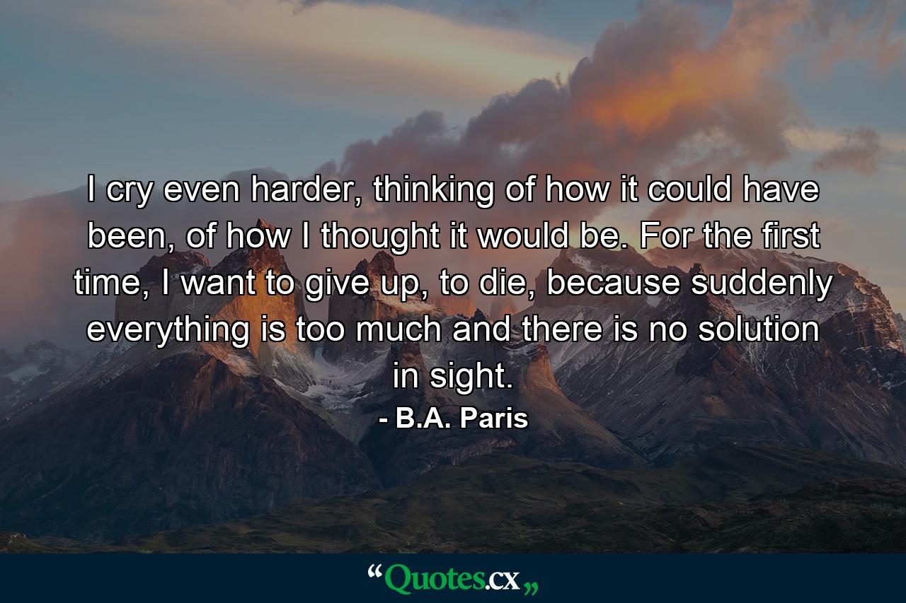 I cry even harder, thinking of how it could have been, of how I thought it would be. For the first time, I want to give up, to die, because suddenly everything is too much and there is no solution in sight. - Quote by B.A. Paris