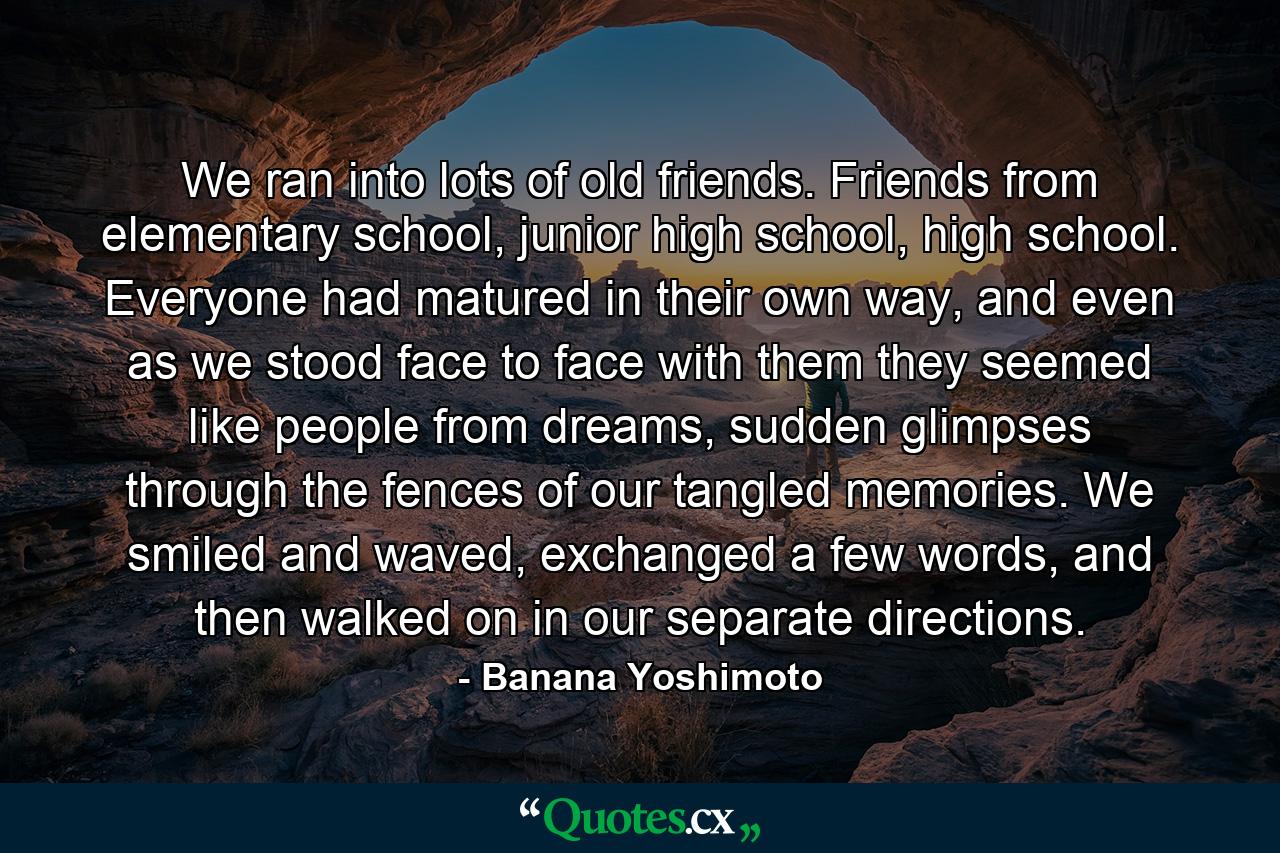 We ran into lots of old friends. Friends from elementary school, junior high school, high school. Everyone had matured in their own way, and even as we stood face to face with them they seemed like people from dreams, sudden glimpses through the fences of our tangled memories. We smiled and waved, exchanged a few words, and then walked on in our separate directions. - Quote by Banana Yoshimoto