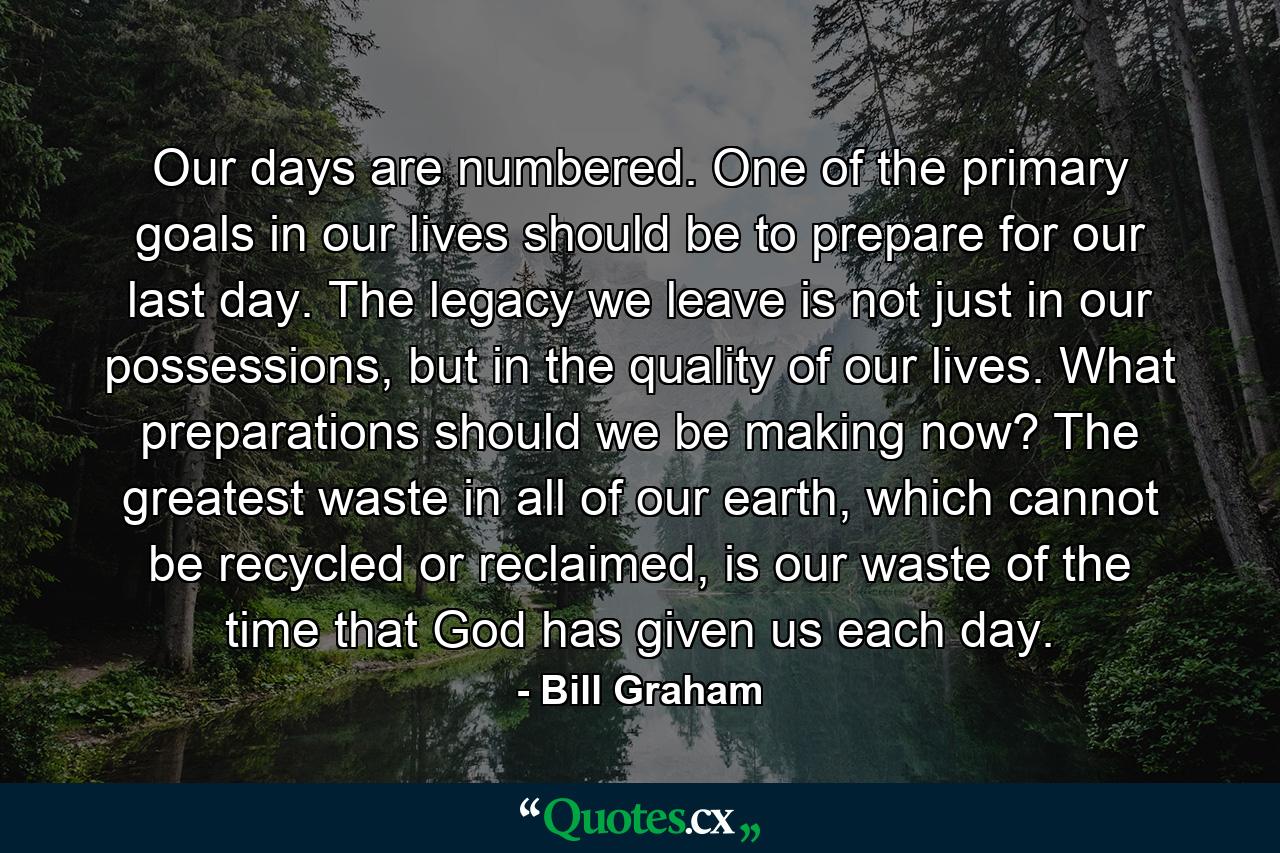 Our days are numbered. One of the primary goals in our lives should be to prepare for our last day. The legacy we leave is not just in our possessions, but in the quality of our lives. What preparations should we be making now? The greatest waste in all of our earth, which cannot be recycled or reclaimed, is our waste of the time that God has given us each day. - Quote by Bill Graham