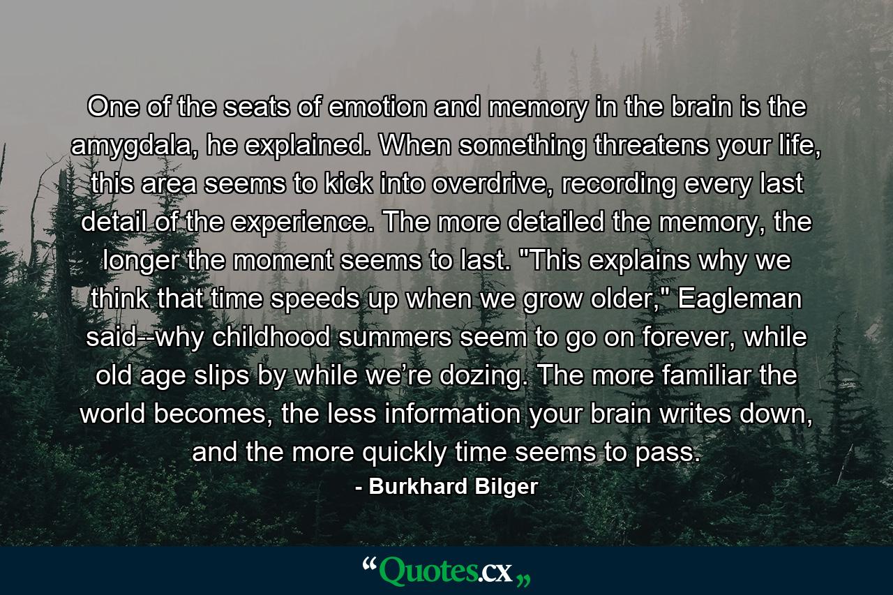 One of the seats of emotion and memory in the brain is the amygdala, he explained. When something threatens your life, this area seems to kick into overdrive, recording every last detail of the experience. The more detailed the memory, the longer the moment seems to last. 