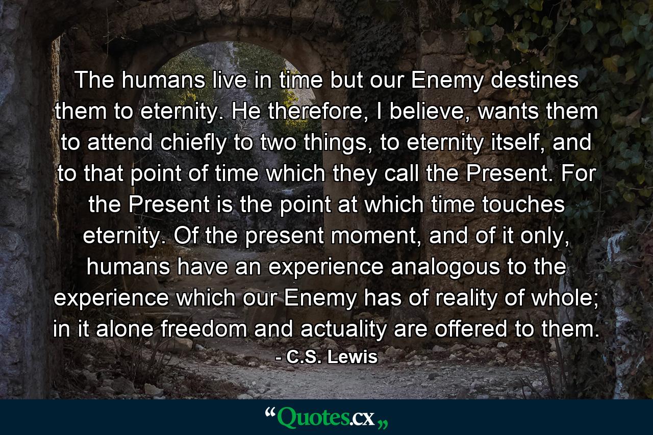 The humans live in time but our Enemy destines them to eternity. He therefore, I believe, wants them to attend chiefly to two things, to eternity itself, and to that point of time which they call the Present. For the Present is the point at which time touches eternity. Of the present moment, and of it only, humans have an experience analogous to the experience which our Enemy has of reality of whole; in it alone freedom and actuality are offered to them. - Quote by C.S. Lewis