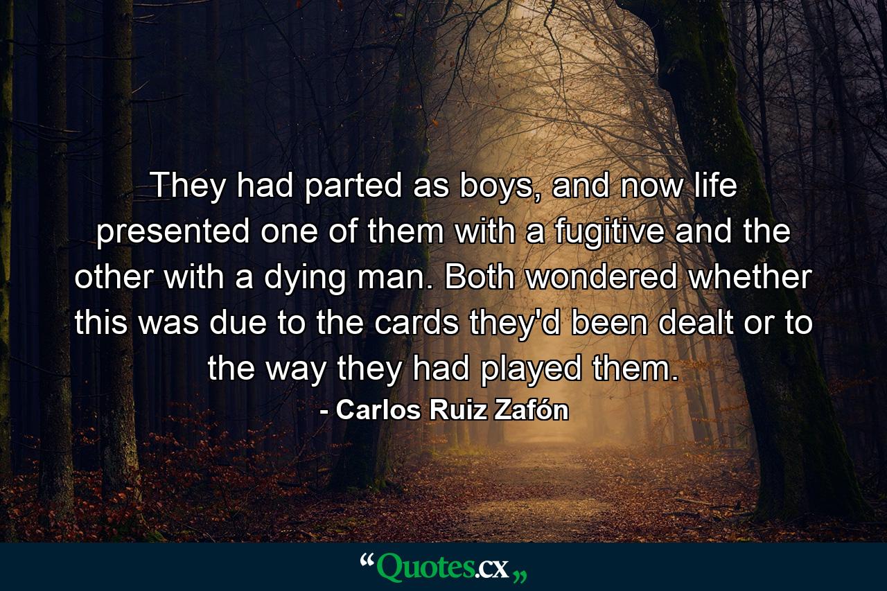 They had parted as boys, and now life presented one of them with a fugitive and the other with a dying man. Both wondered whether this was due to the cards they'd been dealt or to the way they had played them. - Quote by Carlos Ruiz Zafón