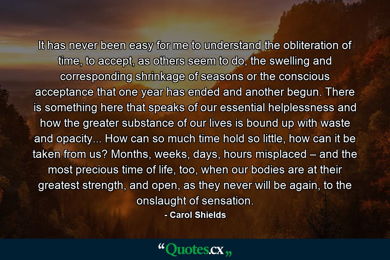 It has never been easy for me to understand the obliteration of time, to accept, as others seem to do, the swelling and corresponding shrinkage of seasons or the conscious acceptance that one year has ended and another begun. There is something here that speaks of our essential helplessness and how the greater substance of our lives is bound up with waste and opacity... How can so much time hold so little, how can it be taken from us? Months, weeks, days, hours misplaced – and the most precious time of life, too, when our bodies are at their greatest strength, and open, as they never will be again, to the onslaught of sensation. - Quote by Carol Shields