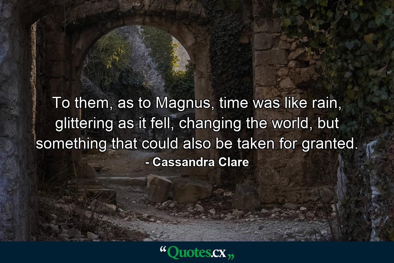 To them, as to Magnus, time was like rain, glittering as it fell, changing the world, but something that could also be taken for granted. - Quote by Cassandra Clare