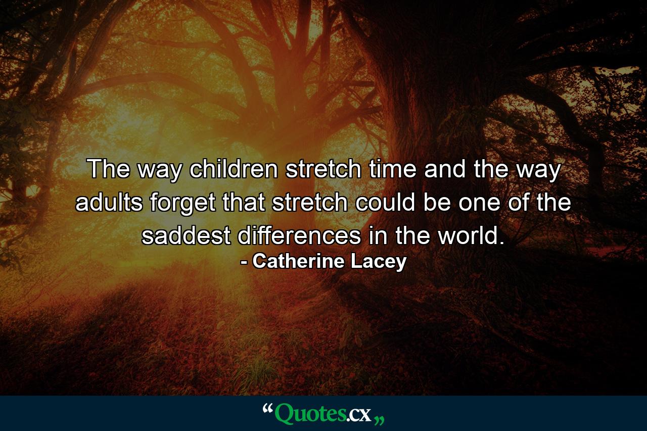 The way children stretch time and the way adults forget that stretch could be one of the saddest differences in the world. - Quote by Catherine Lacey