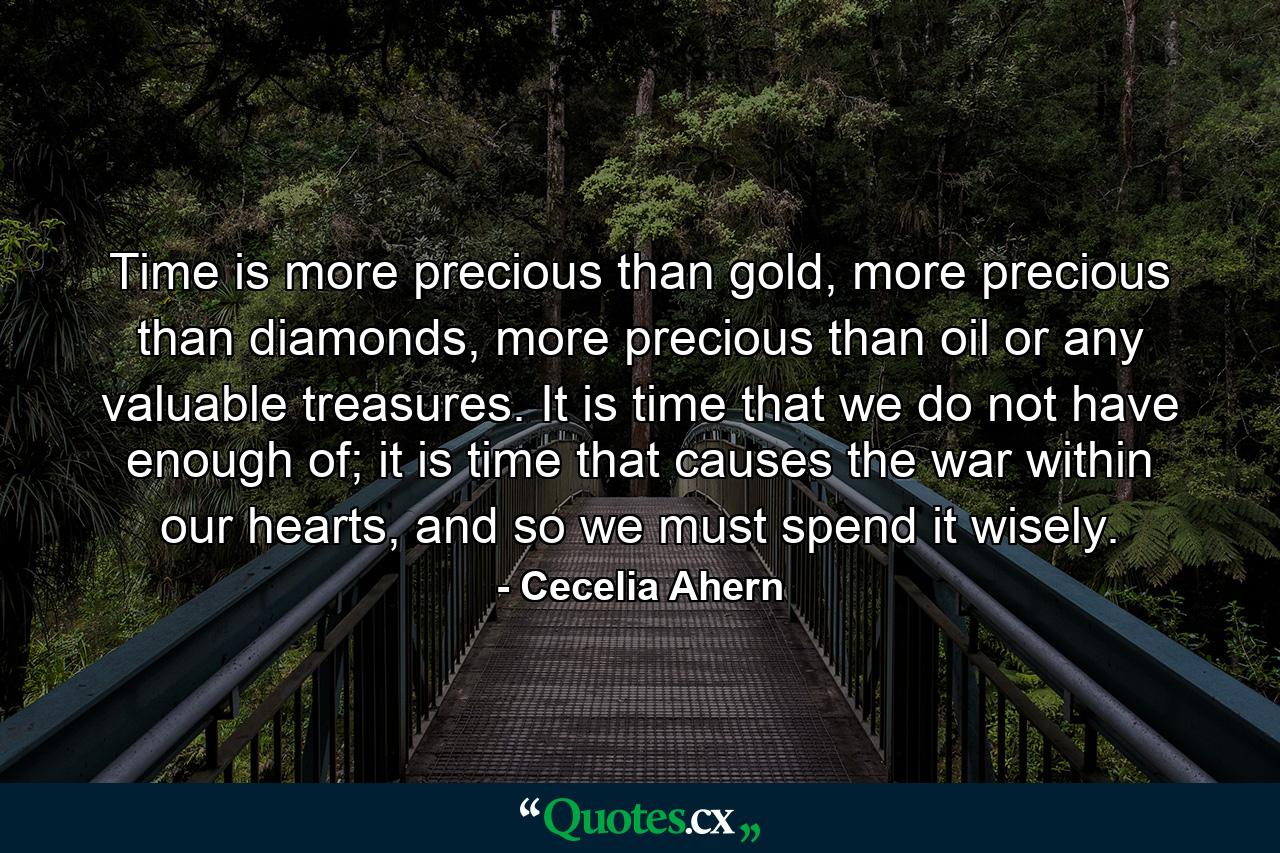 Time is more precious than gold, more precious than diamonds, more precious than oil or any valuable treasures. It is time that we do not have enough of; it is time that causes the war within our hearts, and so we must spend it wisely. - Quote by Cecelia Ahern