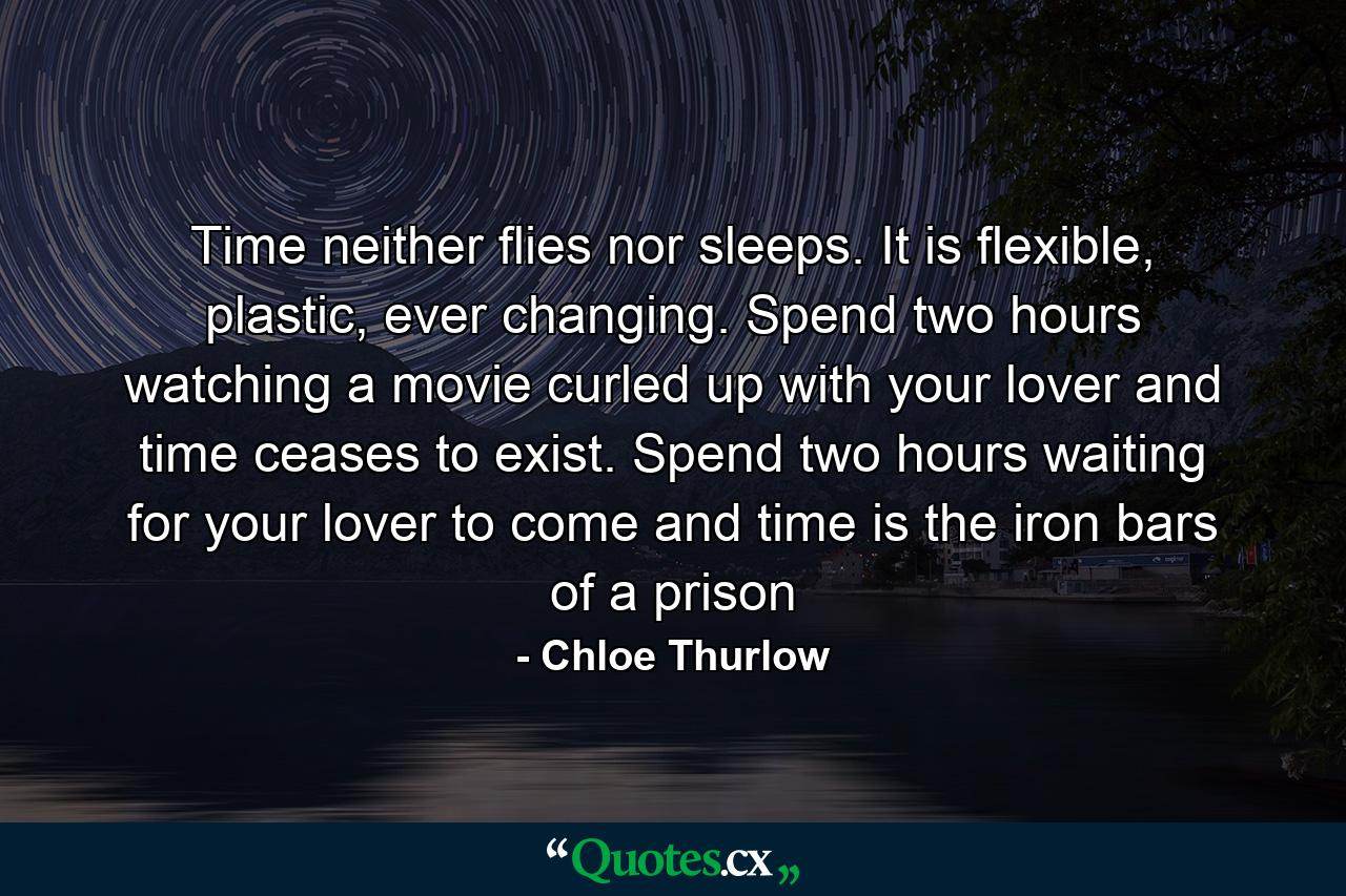 Time neither flies nor sleeps. It is flexible, plastic, ever changing. Spend two hours watching a movie curled up with your lover and time ceases to exist. Spend two hours waiting for your lover to come and time is the iron bars of a prison - Quote by Chloe Thurlow