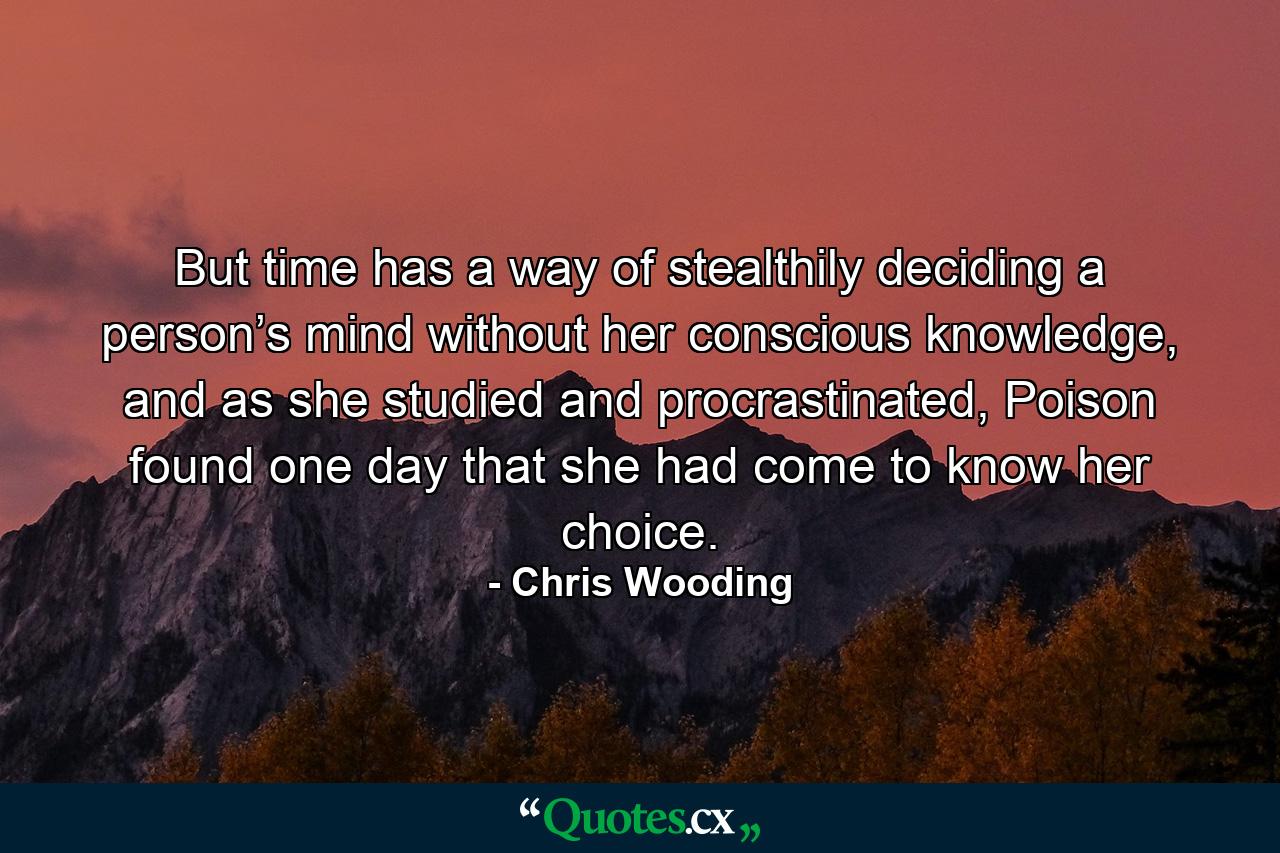 But time has a way of stealthily deciding a person’s mind without her conscious knowledge, and as she studied and procrastinated, Poison found one day that she had come to know her choice. - Quote by Chris Wooding