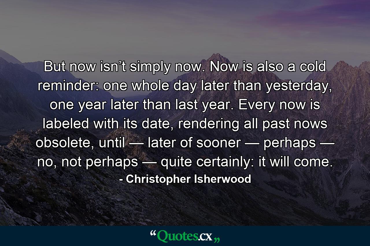 But now isn’t simply now. Now is also a cold reminder: one whole day later than yesterday, one year later than last year. Every now is labeled with its date, rendering all past nows obsolete, until — later of sooner — perhaps — no, not perhaps — quite certainly: it will come. - Quote by Christopher Isherwood