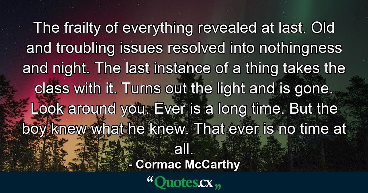 The frailty of everything revealed at last. Old and troubling issues resolved into nothingness and night. The last instance of a thing takes the class with it. Turns out the light and is gone. Look around you. Ever is a long time. But the boy knew what he knew. That ever is no time at all. - Quote by Cormac McCarthy