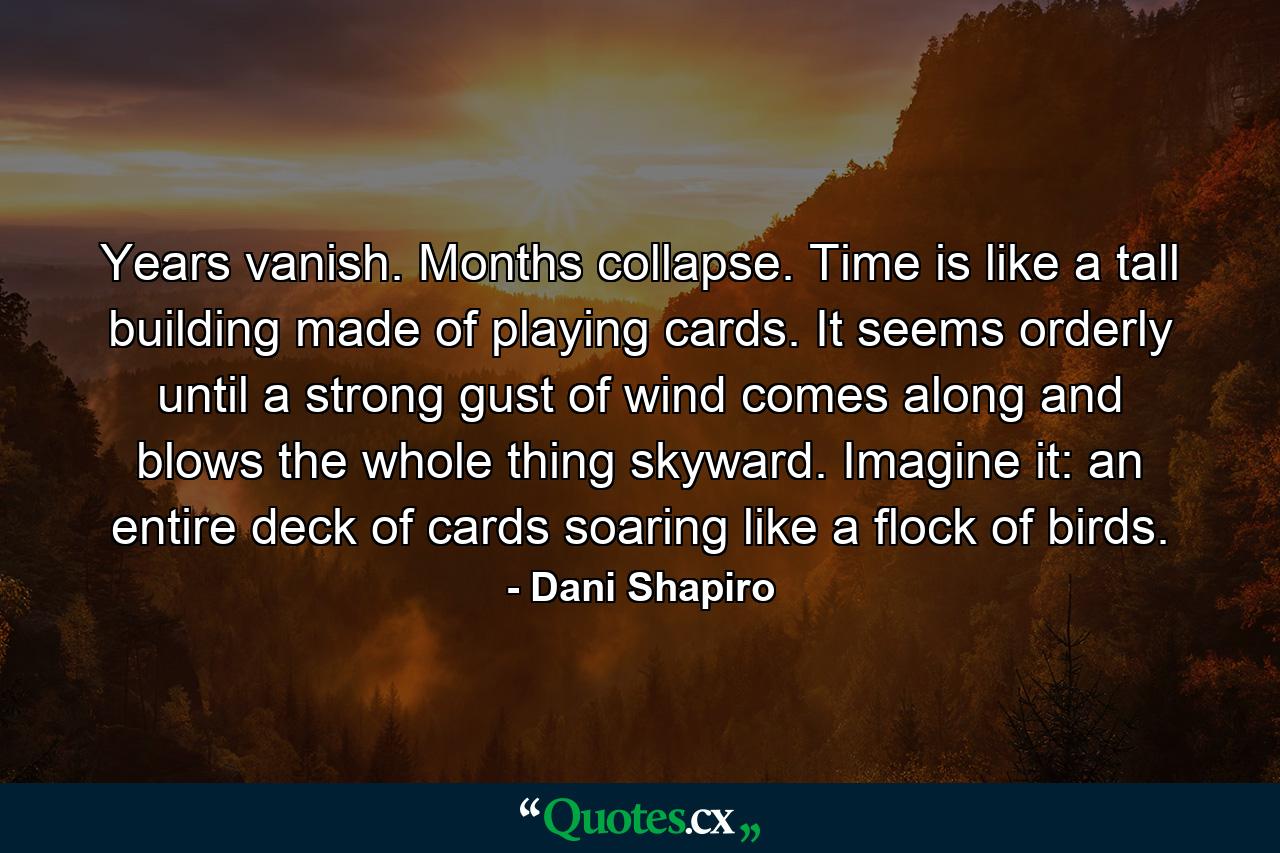 Years vanish. Months collapse. Time is like a tall building made of playing cards. It seems orderly until a strong gust of wind comes along and blows the whole thing skyward. Imagine it: an entire deck of cards soaring like a flock of birds. - Quote by Dani Shapiro