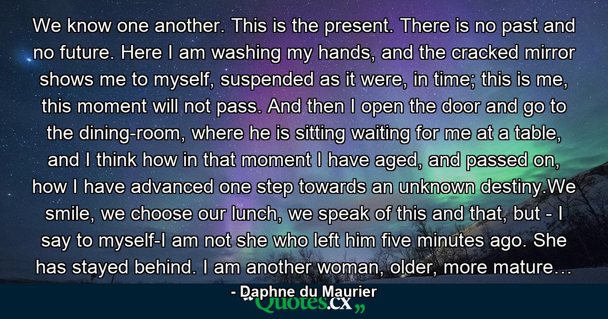We know one another. This is the present. There is no past and no future. Here I am washing my hands, and the cracked mirror shows me to myself, suspended as it were, in time; this is me, this moment will not pass. And then I open the door and go to the dining-room, where he is sitting waiting for me at a table, and I think how in that moment I have aged, and passed on, how I have advanced one step towards an unknown destiny.We smile, we choose our lunch, we speak of this and that, but - I say to myself-I am not she who left him five minutes ago. She has stayed behind. I am another woman, older, more mature… - Quote by Daphne du Maurier