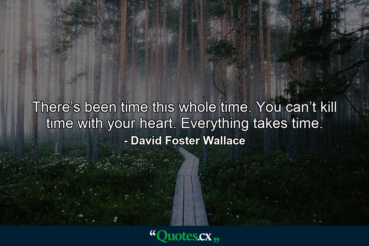 There’s been time this whole time. You can’t kill time with your heart. Everything takes time. - Quote by David Foster Wallace