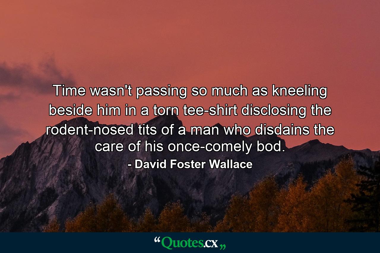 Time wasn't passing so much as kneeling beside him in a torn tee-shirt disclosing the rodent-nosed tits of a man who disdains the care of his once-comely bod. - Quote by David Foster Wallace