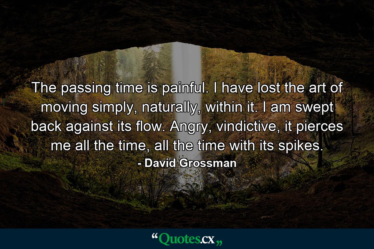 The passing time is painful. I have lost the art of moving simply, naturally, within it. I am swept back against its flow. Angry, vindictive, it pierces me all the time, all the time with its spikes. - Quote by David Grossman