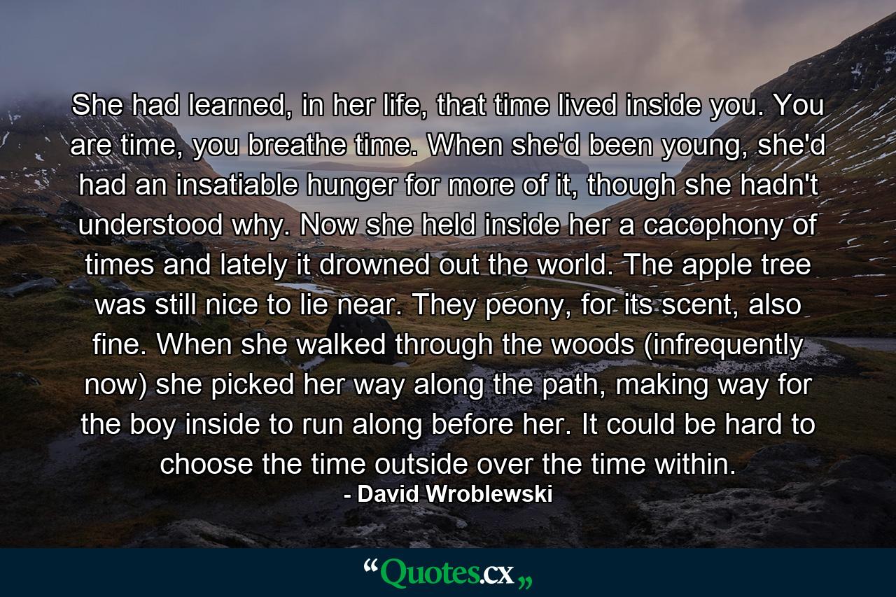 She had learned, in her life, that time lived inside you. You are time, you breathe time. When she'd been young, she'd had an insatiable hunger for more of it, though she hadn't understood why. Now she held inside her a cacophony of times and lately it drowned out the world. The apple tree was still nice to lie near. They peony, for its scent, also fine. When she walked through the woods (infrequently now) she picked her way along the path, making way for the boy inside to run along before her. It could be hard to choose the time outside over the time within. - Quote by David Wroblewski