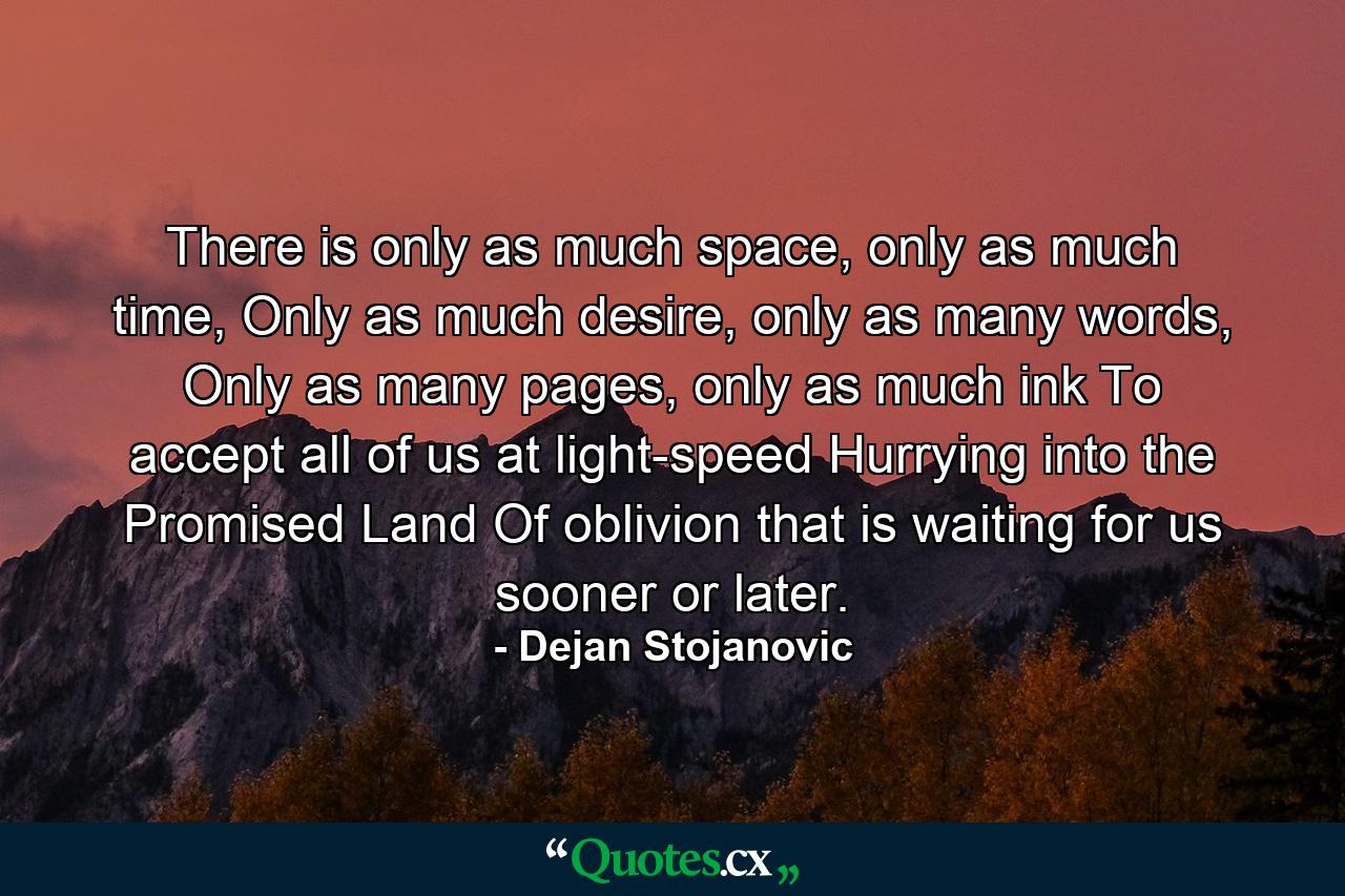 There is only as much space, only as much time, Only as much desire, only as many words, Only as many pages, only as much ink To accept all of us at light-speed Hurrying into the Promised Land Of oblivion that is waiting for us sooner or later. - Quote by Dejan Stojanovic