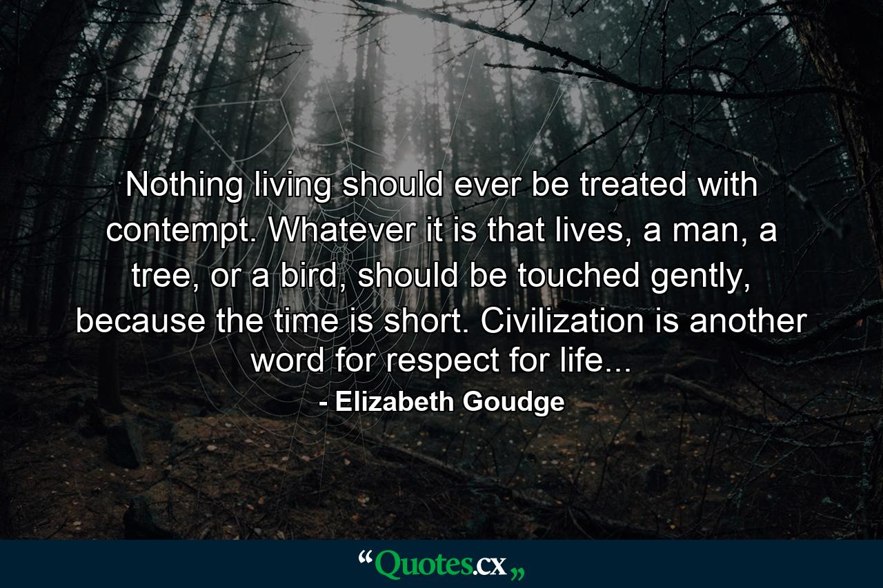 Nothing living should ever be treated with contempt. Whatever it is that lives, a man, a tree, or a bird, should be touched gently, because the time is short. Civilization is another word for respect for life... - Quote by Elizabeth Goudge