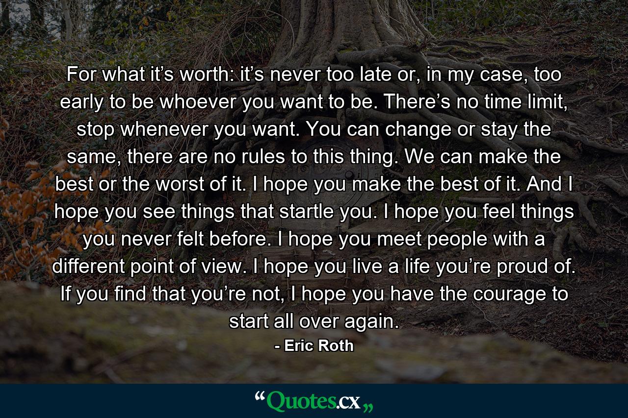 For what it’s worth: it’s never too late or, in my case, too early to be whoever you want to be. There’s no time limit, stop whenever you want. You can change or stay the same, there are no rules to this thing. We can make the best or the worst of it. I hope you make the best of it. And I hope you see things that startle you. I hope you feel things you never felt before. I hope you meet people with a different point of view. I hope you live a life you’re proud of. If you find that you’re not, I hope you have the courage to start all over again. - Quote by Eric Roth