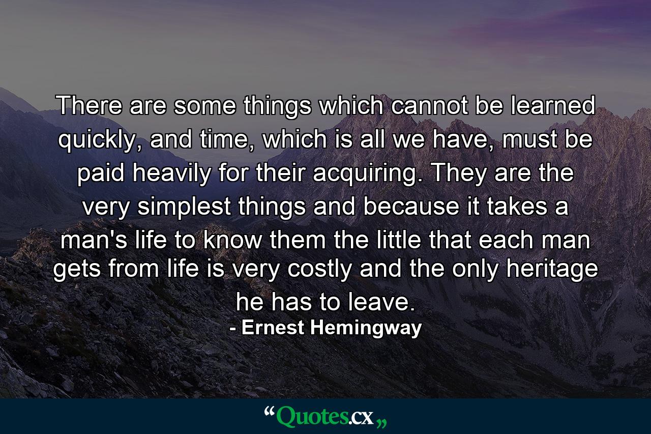 There are some things which cannot be learned quickly, and time, which is all we have, must be paid heavily for their acquiring. They are the very simplest things and because it takes a man's life to know them the little that each man gets from life is very costly and the only heritage he has to leave. - Quote by Ernest Hemingway