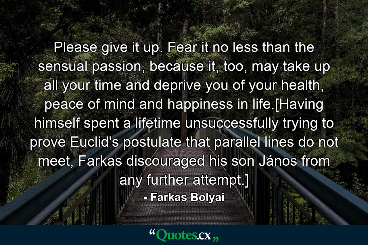 Please give it up. Fear it no less than the sensual passion, because it, too, may take up all your time and deprive you of your health, peace of mind and happiness in life.[Having himself spent a lifetime unsuccessfully trying to prove Euclid's postulate that parallel lines do not meet, Farkas discouraged his son János from any further attempt.] - Quote by Farkas Bolyai