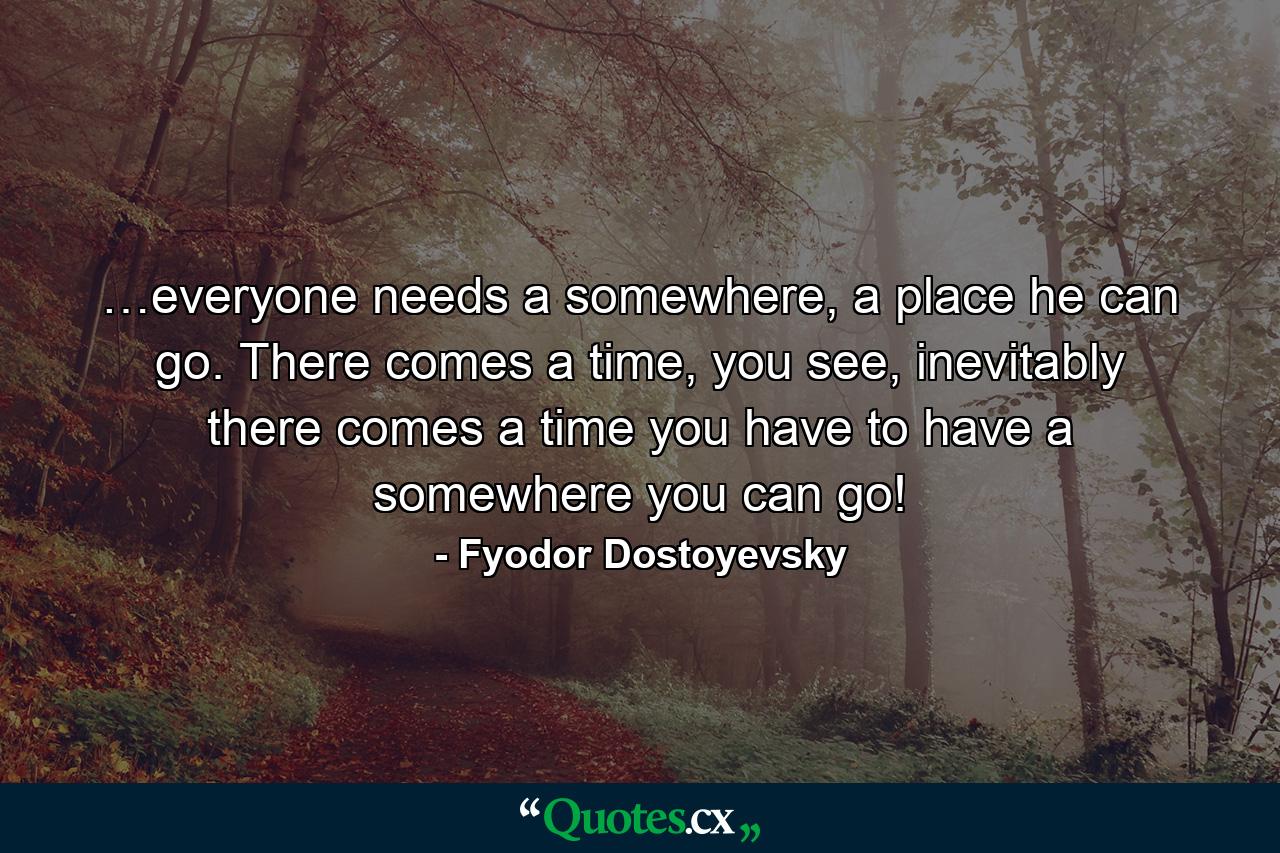 …everyone needs a somewhere, a place he can go. There comes a time, you see, inevitably there comes a time you have to have a somewhere you can go! - Quote by Fyodor Dostoyevsky